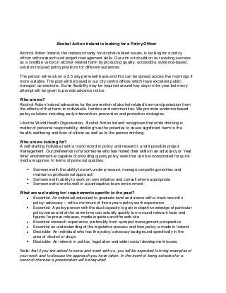Alcohol Action Ireland is looking for a Policy Officer

Alcohol Action Ireland, the national charity for alcohol-related issues, is looking for a policy
officer with research and project management skills. Our aim is to build on our existing success
as a credible voice on alcohol-related harm by producing quality, accessible, evidence-based,
solution-focused policy positions for different audiences.

The person will work on a 2.5 day per week basis and this can be spread across five mornings if
more suitable. The post will be based in our city centre offices which have excellent public
transport connections. Some flexibility may be required around key days in the year but every
attempt will be given to provide advance notice.

Who are we?
Alcohol Action Ireland advocates for the prevention of alcohol-related harm and protection from
the effects of that harm to individuals, families and communities. We promote evidence-based
policy solutions including early intervention, prevention and protection strategies.

Like the World Health Organisation, Alcohol Action Ireland recognises that while drinking is
matter of personal responsibility, drinking has the potential to cause significant harm to the
health, wellbeing and lives of others as well as to the person drinking.

Who are we looking for?
A self-starting individual with a track record in policy and research, and if possible project
management. Our preference is for someone who has honed their skills in an advocacy or “real
time” environment ie capable of providing quality policy work that can be incorporated for quick
media response. In terms of personal qualities:

      Someone with the ability to work under pressure, manage competing priorities and
       maintain a professional approach
      Someone with ability to work on own initiative and consult where appropriate
      Someone who works well in a participative team environment

What are we looking for/ requirements specific to the post?
      Essential: An individual educated to graduate level and above with a track record in
      policy/ advocacy – with a minimum of three years policy work experience
      Essential: A policy person with the dual capacity to gain in-depth knowledge of particular
      policy areas and at the same time can actually quickly turn around relevant facts and
      figures for press releases, media inquiries and the web site
      Essential research experience, preferably from a project management perspective
      Essential an understanding of the legislative process and how policy is made in Ireland
      Desirable: An individual who has the policy/ advocacy background specifically in the
      area of alcohol or drugs
      Desirable: An interest in politics, legislation and wider social development issues

Note: that if you are asked to come and meet with us, you will be expected to bring examples of
your work and to discuss the approach you have taken. In the event of being selected for a
second interview a presentation will be required
 
