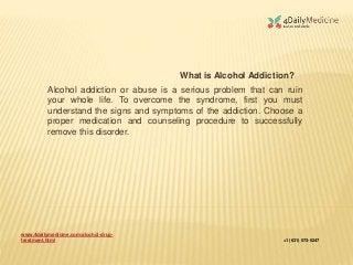 www.4dailymedicine.com/alcohol-drug-
treatment.html +1 (631) 573-5247
Alcohol addiction or abuse is a serious problem that can ruin
your whole life. To overcome the syndrome, first you must
understand the signs and symptoms of the addiction. Choose a
proper medication and counseling procedure to successfully
remove this disorder.
What is Alcohol Addiction?
 