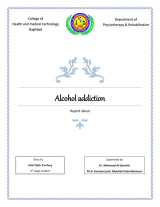 Alcohol addiction
Report about
College of
Health and medical technology
Baghdad
Department of
Physiotherapy & Rehabilitation
Done by
Zaid Hjab Tawfeeq
4th
stage student
Supervised by
Dr. Mohamed Al-Quraishi
Ph.D. Assistant prof. Abdullah Eiada Mecheser
 