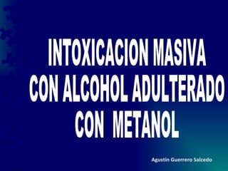 INTOXICACION MASIVA CON ALCOHOL ADULTERADO CON  METANOL Agustín Guerrero Salcedo 