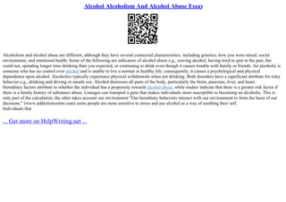Alcohol Alcoholism And Alcohol Abuse Essay
Alcoholism and alcohol abuse are different, although they have several connected characteristics, including genetics, how you were raised, social
environment, and emotional health. Some of the following are indicators of alcohol abuse e.g., craving alcohol, having tried to quit in the past, but
could not, spending longer time drinking than you expected, or continuing to drink even though it causes trouble with family or friends. An alcoholic is
someone who has no control over alcohol and is unable to live a normal or healthy life; consequently, it causes a psychological and physical
dependence upon alcohol. Alcoholics typically experience physical withdrawals when not drinking. Both disorders have a significant attribute for risky
behavior e.g., drinking and driving or unsafe sex. Alcohol distresses all parts of the body, particularly the brain, pancreas, liver, and heart.
Hereditary factors attribute to whether the individual has a propensity towards alcohol abuse, while studies indicate that there is a greater risk factor if
there is a family history of substance abuse. Lineages can transport a gene that makes individuals more susceptible to becoming an alcoholic. This is
only part of the calculation; the other takes account our environment "Our hereditary behaviors interact with our environment to form the basis of our
decisions." (www.addictioncenter.com) some people are more sensitive to stress and use alcohol as a way of soothing their self.
Individuals that
... Get more on HelpWriting.net ...
 