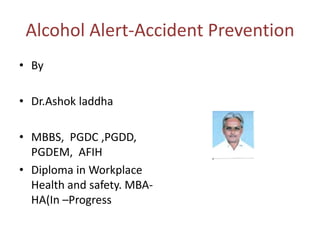 Alcohol Alert-Accident Prevention
• By
• Dr.Ashok laddha

• MBBS, PGDC ,PGDD,
PGDEM, AFIH
• Diploma in Workplace
Health and safety. MBAHA(In –Progress

 
