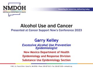1190 S. St. Francis Drive • Santa Fe, NM 87505 • Phone: 505-827-2613 • Fax: 505-827-2530 • nmhealth.org
Alcohol Use and Cancer
Presented at Cancer Support Now’s Conference 2023
Garry Kelley
Excessive Alcohol Use Prevention
Epidemiologist
New Mexico Department of Health
Epidemiology and Response Division
Substance Use Epidemiology Section
 