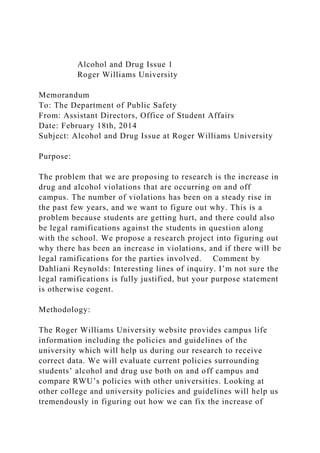 Alcohol and Drug Issue 1
Roger Williams University
Memorandum
To: The Department of Public Safety
From: Assistant Directors, Office of Student Affairs
Date: February 18th, 2014
Subject: Alcohol and Drug Issue at Roger Williams University
Purpose:
The problem that we are proposing to research is the increase in
drug and alcohol violations that are occurring on and off
campus. The number of violations has been on a steady rise in
the past few years, and we want to figure out why. This is a
problem because students are getting hurt, and there could also
be legal ramifications against the students in question along
with the school. We propose a research project into figuring out
why there has been an increase in violations, and if there will be
legal ramifications for the parties involved. Comment by
Dahliani Reynolds: Interesting lines of inquiry. I’m not sure the
legal ramifications is fully justified, but your purpose statement
is otherwise cogent.
Methodology:
The Roger Williams University website provides campus life
information including the policies and guidelines of the
university which will help us during our research to receive
correct data. We will evaluate current policies surrounding
students’ alcohol and drug use both on and off campus and
compare RWU’s policies with other universities. Looking at
other college and university policies and guidelines will help us
tremendously in figuring out how we can fix the increase of
 