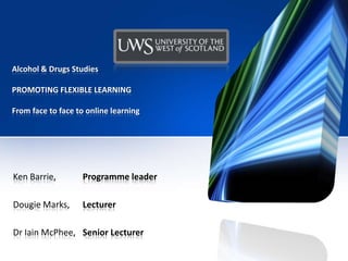 Alcohol & Drugs Studies
PROMOTING FLEXIBLE LEARNING
From face to face to online learning
Ken Barrie, Programme leader
Dougie Marks, Lecturer
Dr Iain McPhee, Senior Lecturer
 
