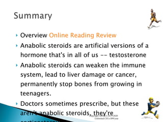 Overview  Online Reading Review Anabolic steroids are artificial versions of a hormone that's in all of us -- testosterone  Anabolic steroids can weaken the immune system, lead to liver damage or cancer, permanently stop bones from growing in teenagers.  Doctors sometimes prescribe, but these aren't anabolic steroids, they're corticosteroids.  Copyright AllCEUs 2011-2020  Unlimited CEUs $99/year 