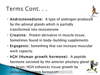 Androstenedione:   A type of androgen produced by the adrenal glands which is partially transformed into testosterone  Creatine:   Protein derivative in muscle tissue. Sometimes found in body-building supplements  Ergogenic:  Something that can increase muscular work capacity. hGH (Human growth hormone):   A peptide hormone secreted by the anterior pituitary gland in the brain. HGH enhances tissue growth by stimulating protein formation  Copyright AllCEUs 2011-2020  Unlimited CEUs $99/year 