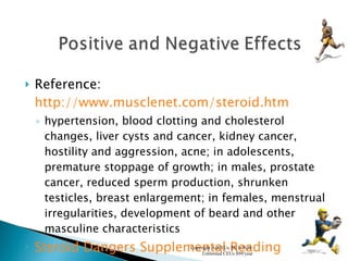 Reference:  http://www.musclenet.com/steroid.htm hypertension, blood clotting and cholesterol changes, liver cysts and cancer, kidney cancer, hostility and aggression, acne; in adolescents, premature stoppage of growth; in males, prostate cancer, reduced sperm production, shrunken testicles, breast enlargement; in females, menstrual irregularities, development of beard and other masculine characteristics Steroid Dangers Supplemental Reading Copyright AllCEUs 2011-2020  Unlimited CEUs $99/year 
