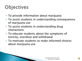 To provide information about marijuana To assist students in understanding consequences of marijuana use To assist students in understanding drug interactions To educate students about the symptoms of toxicity, overdose and withdrawal To motivate students to make informed choices about marijuana use Copyright AllCEUs 2011-2020  Unlimited CEUs $99/year 
