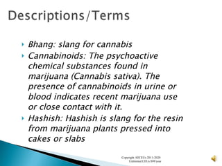 Bhang:  slang for cannabis   Cannabinoids:  The psychoactive chemical substances found in marijuana (Cannabis sativa). The presence of cannabinoids in urine or blood indicates recent marijuana use or close contact with it. Hashish:  Hashish is slang for the resin from marijuana plants pressed into cakes or slabs   Copyright AllCEUs 2011-2020  Unlimited CEUs $99/year 