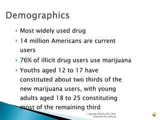 Most widely used drug 14 million Americans are current users 76% of illicit drug users use marijuana Youths aged 12 to 17 have constituted about two thirds of the new marijuana users, with young adults aged 18 to 25 constituting most of the remaining third Copyright AllCEUs 2011-2020  Unlimited CEUs $99/year 