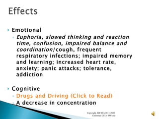 Emotional Euphoria, slowed thinking and reaction time, confusion, impaired balance and coordination /cough, frequent respiratory infections; impaired memory and learning; increased heart rate, anxiety; panic attacks; tolerance, addiction   Cognitive Drugs and Driving (Click to Read) A decrease in concentration   Copyright AllCEUs 2011-2020  Unlimited CEUs $99/year 
