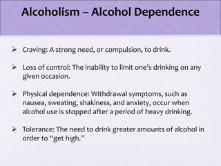 Alcoholism – Alcohol Dependence
 Craving: A strong need, or compulsion, to drink.
 Loss of control: The inability to limit one’s drinking on any
given occasion.
 Physical dependence: Withdrawal symptoms, such as
nausea, sweating, shakiness, and anxiety, occur when
alcohol use is stopped after a period of heavy drinking.
 Tolerance: The need to drink greater amounts of alcohol in
order to “get high.”
 