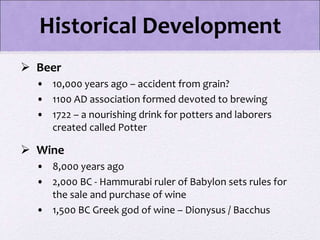  Beer
• 10,000 years ago – accident from grain?
• 1100 AD association formed devoted to brewing
• 1722 – a nourishing drink for potters and laborers
created called Potter
 Wine
• 8,000 years ago
• 2,000 BC - Hammurabi ruler of Babylon sets rules for
the sale and purchase of wine
• 1,500 BC Greek god of wine – Dionysus / Bacchus
Historical Development
 