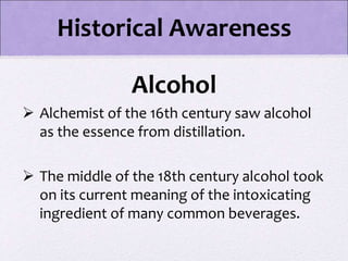Alcohol
 Alchemist of the 16th century saw alcohol
as the essence from distillation.
 The middle of the 18th century alcohol took
on its current meaning of the intoxicating
ingredient of many common beverages.
Historical Awareness
 