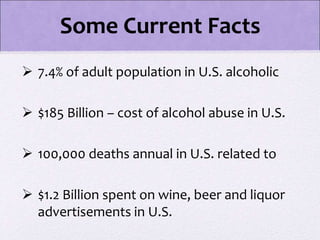  7.4% of adult population in U.S. alcoholic
 $185 Billion – cost of alcohol abuse in U.S.
 100,000 deaths annual in U.S. related to
 $1.2 Billion spent on wine, beer and liquor
advertisements in U.S.
Some Current Facts
 