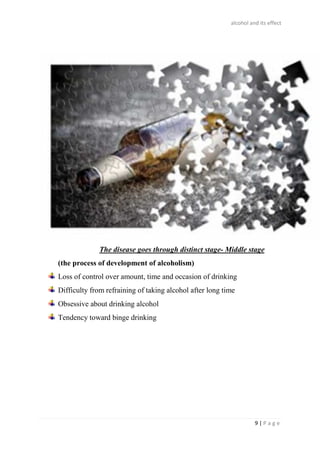 alcohol and its effect
9 | P a g e
The disease goes through distinct stage- Middle stage
(the process of development of alcoholism)
Loss of control over amount, time and occasion of drinking
Difficulty from refraining of taking alcohol after long time
Obsessive about drinking alcohol
Tendency toward binge drinking
 