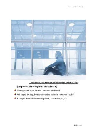 alcohol and its effect
10 | P a g e
The disease goes through distinct stage- chronic stage
(the process of development of alcoholism)
Getting drunk even on small amounts of alcohol.
Willing to lie, beg, borrow or steal to maintain supply of alcohol
Living to drink-alcohol takes priority over family or job
 