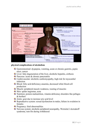 alcohol and its effect
11 | P a g e
physical complications of alcoholism
Gastrointestinal: dyspepsia, vomiting, acute or chronic gastritis, peptic
ulcer, cancer
Liver: fatty degeneration of the liver, alcoholic hepatitis, cirrhosis
Pancreas: acute & chronic pancreatitis
Cardiovascular: alcoholic cardiomyopathy, high risk for myocardial
infarction
Blood: folic acid deficiency anaemia, decreased white blood cell
production
Muscle: peripheral muscle weakness, wasting of muscles
Skin: spider angiomas, acne
Nutrition: protein malnutrition, vitamin deficiency disorders like pellagra
& beriberi
Joints: gout due to increase uric acid level
Reproductive system: sexual dysfunction in males, failure in ovulation in
females
Pregnancy: fetal abnormalities
Nervous system: alcoholic peripheral neuropathy, Wernicke’s-korsakoff
syndrome, rum fits during withdrawal
 