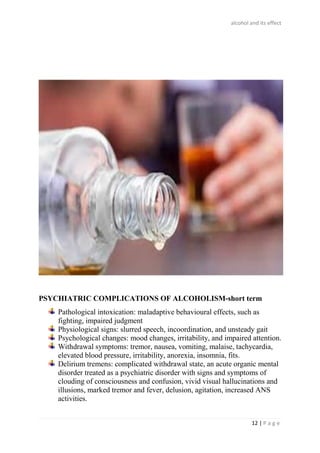 alcohol and its effect
12 | P a g e
PSYCHIATRIC COMPLICATIONS OF ALCOHOLISM-short term
Pathological intoxication: maladaptive behavioural effects, such as
fighting, impaired judgment
Physiological signs: slurred speech, incoordination, and unsteady gait
Psychological changes: mood changes, irritability, and impaired attention.
Withdrawal symptoms: tremor, nausea, vomiting, malaise, tachycardia,
elevated blood pressure, irritability, anorexia, insomnia, fits.
Delirium tremens: complicated withdrawal state, an acute organic mental
disorder treated as a psychiatric disorder with signs and symptoms of
clouding of consciousness and confusion, vivid visual hallucinations and
illusions, marked tremor and fever, delusion, agitation, increased ANS
activities.
 