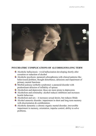 alcohol and its effect
13 | P a g e
PSYCHIATRIC COMPLICATIONS OF ALCOHOLISM-LONG TERM
Alcoholic hallucinosis –vivid hallucination developing shortly after
cessation or reduction of alcohol
Alcoholic psychosis: paranoid schizophrenia with clinical patterns like
behavioural problem, thought disturbance, delusions and impairment of
primary mental functions
Morbid jealousy (orthello syndrome): a paranoid disorder with
predominant delusion of infidelity of spouse.
Alcoholism and depression: these are more prone to depression.
Alcoholism and criminality: alcohol reduces inhibition and increases
hostile behaviour.
Alcoholism and sex: - it increases sexual desire, but reduces libido
Alcohol amnestic disorder: impairment in short and long term memory
with disorientation & confabulation.
Alcoholic dementia: a chronic organic mental disorder, irreversible
impairment in memory, orientation, impulse control, ability to solve
problems.
 