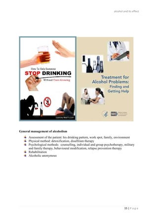 alcohol and its effect
15 | P a g e
General management of alcoholism
Assessment of the patient: his drinking pattern, work spot, family, environment
Physical method: detoxification, disulfiram therapy
Psychological methods: counselling, individual and group psychotherapy, military
and family therapy, behavioural modification, relapse prevention therapy
Rehabilitation
Alcoholic anonymous
 