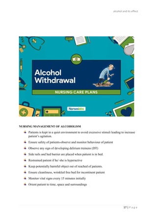 alcohol and its effect
17 | P a g e
NURSING MANAGEMENT OF ALCOHOLISM
Patients is kept in a quiet environment to avoid excessive stimuli leading to increase
patient’s agitation.
Ensure safety of patients-observe and monitor behaviour of patient
Observe any sign of developing delirium tremens (DT)
Side rails and bed barrier are placed when patient is in bed.
Restrained patient if he/ she is hyperactive
Keep potentially harmful object out of reached of patients.
Ensure cleanliness, wrinkled free bed for incontinent patient
Monitor vital signs every 15 minutes initially
Orient patient to time, space and surroundings
 