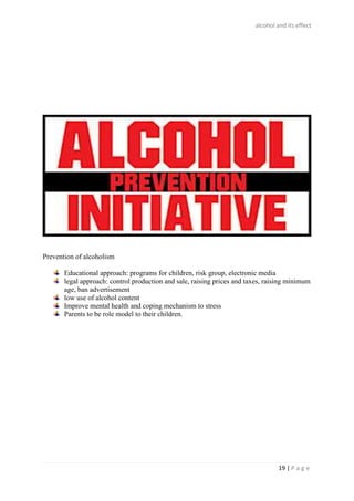 alcohol and its effect
19 | P a g e
Prevention of alcoholism
Educational approach: programs for children, risk group, electronic media
legal approach: control production and sale, raising prices and taxes, raising minimum
age, ban advertisement
low use of alcohol content
Improve mental health and coping mechanism to stress
Parents to be role model to their children.
 
