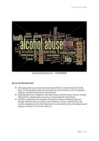 alcohol and its effect
20 | P a g e
HEALTH PROMOTION
Although people must assume personal responsibility for maintaining their health,
there is wide recognition that environmental cues and reinforcers exert an important
influence on behavioural choices and outcomes.
Drinking behaviour is shaped by individual choices and motivation, and also strongly
influenced by organizational, economic, environmental & social factors.
Therefore, approaches that attempt to bring about change in drinking behaviour
through education alone are likely to have limited no success, whereas those that
combine educational with other behavioural, environmental, policy and organizational
changes are likely to be the most effective.
 
