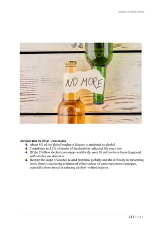 alcohol and its effect
21 | P a g e
Alcohol and its effect- conclusion
About 4% of the global burden of disease is attributed to alcohol.
Contributes to 3.2% of deaths of the disability-adjusted life years lost.
Of the 2 billion alcohol consumers worldwide, over 76 million have been diagnosed
with alcohol use disorders.
Despite the scope of alcohol related problems globally and the difficulty in preventing
them, there is increasing evidence of effectiveness of some prevention strategies,
especially those aimed at reducing alcohol –related injuries.
 