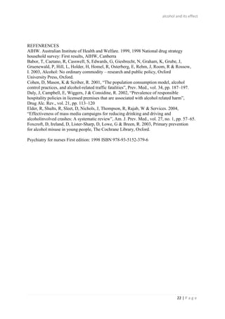 alcohol and its effect
22 | P a g e
REFENRENCES
AIHW. Australian Institute of Health and Welfare. 1999, 1998 National drug strategy
household survey: First results, AIHW, Canberra
Babor, T, Caetano, R, Casswell, S, Edwards, G, Giesbrecht, N, Graham, K, Grube, J,
Gruenewald, P, Hill, L, Holder, H, Homel, R, Osterberg, E, Rehm, J, Room, R & Rossow,
I. 2003, Alcohol: No ordinary commodity – research and public policy, Oxford
University Press, Oxford.
Cohen, D, Mason, K & Scriber, R. 2001, “The population consumption model, alcohol
control practices, and alcohol-related traffic fatalities”, Prev. Med., vol. 34, pp. 187–197.
Daly, J, Campbell, E, Wiggers, J & Considine, R. 2002, “Prevalence of responsible
hospitality policies in licensed premises that are associated with alcohol related harm”,
Drug Alc. Rev., vol. 21, pp. 113–120
Elder, R, Shults, R, Sleet, D, Nichols, J, Thompson, R, Rajab, W & Services. 2004,
“Effectiveness of mass media campaigns for reducing drinking and driving and
alcoholinvolved crashes: A systematic review”, Am. J. Prev. Med., vol. 27, no. 1, pp. 57–65.
Foxcroft, D, Ireland, D, Lister-Sharp, D, Lowe, G & Breen, R. 2003, Primary prevention
for alcohol misuse in young people, The Cochrane Library, Oxford.
Psychiatry for nurses First edition: 1998 ISBN 978-93-5152-379-6
 