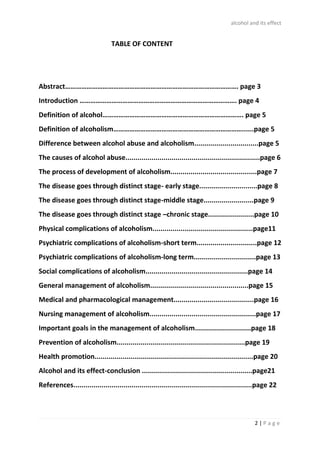 alcohol and its effect
2 | P a g e
TABLE OF CONTENT
Abstract……………………………………………………………………………………. page 3
Introduction ……………………………………………………………………………. page 4
Definition of alcohol……………………………………………………………………. page 5
Definition of alcoholism………………………………………………………………......page 5
Difference between alcohol abuse and alcoholism................................page 5
The causes of alcohol abuse...................................................................page 6
The process of development of alcoholism...........................................page 7
The disease goes through distinct stage- early stage.............................page 8
The disease goes through distinct stage-middle stage.........................page 9
The disease goes through distinct stage –chronic stage.......................page 10
Physical complications of alcoholism..................................................page11
Psychiatric complications of alcoholism-short term..............................page 12
Psychiatric complications of alcoholism-long term...............................page 13
Social complications of alcoholism...................................................page 14
General management of alcoholism.................................................page 15
Medical and pharmacological management........................................page 16
Nursing management of alcoholism.....................................................page 17
Important goals in the management of alcoholism............................page 18
Prevention of alcoholism................................................................page 19
Health promotion...............................................................................page 20
Alcohol and its effect-conclusion .......................................................page21
References.........................................................................................page 22
 