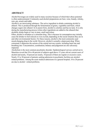 alcohol and its effect
3 | P a g e
ABSTRACT
Alcohol beverages are widely used in many societies because of which their abuse potential
is often underestimated. Commonly used alcohol preparations are beer, wine, brandy, whisky,
rum, gin, arrack and toddy.
Alcohol is an intoxicating substance. The active ingredient in drinks containing alcohol is
ethanol. This is produced through the fermentation of grains, vegetables and fruits, which
changes sugars into ethanol. In its purest form, alcohol is colorless and has no taste. It is only
during the manufacturing process (when other ingredients are added to the ethanol) that
alcoholic drinks begin to vary in taste, smell and colour.
Often, alcohol is mistaken as a stimulant drug. This is because its consumption may initially
cause the drinker to feel relaxed or even excited, depending on the social situation they are in
and other environmental factors. For these reasons, alcohol is the most commonly used
mood-changing drug in the world. However, alcohol is actually a depressant drug. When
consumed, it depresses the actions of the central nervous system, including heart rate and
breathing rate. Concentration, coordination, balance and judgement are also adversely
impacted.
Alcoholism is the most common psychiatric disorder. Epidemiological surveys carried out in
Mauritius reveal that 20 to 40 percent of subjects aged above 15 years old are current users of
alcohol and nearly, 10 percent are nearly, 10 percent of them are regular or excessive users.
Nearly 15 to 30 percent of patients seeking admission in psychiatric facilities are alcohol-
related problems. Among the acute medical admissions in a general hospital, 10 to 20 percent
are due to alcohol –related problems.
 