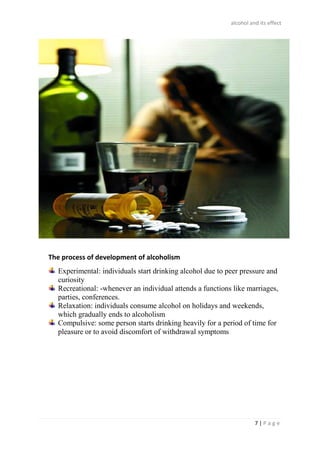 alcohol and its effect
7 | P a g e
The process of development of alcoholism
Experimental: individuals start drinking alcohol due to peer pressure and
curiosity
Recreational: -whenever an individual attends a functions like marriages,
parties, conferences.
Relaxation: individuals consume alcohol on holidays and weekends,
which gradually ends to alcoholism
Compulsive: some person starts drinking heavily for a period of time for
pleasure or to avoid discomfort of withdrawal symptoms
 