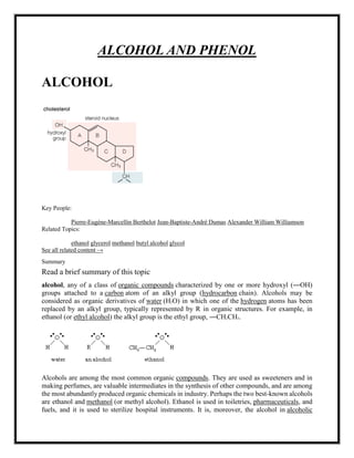 ALCOHOL AND PHENOL
ALCOHOL
Key People:
Pierre-Eugène-Marcellin Berthelot Jean-Baptiste-André Dumas Alexander William Williamson
Related Topics:
ethanol glycerol methanol butyl alcohol glycol
See all related content →
Summary
Read a brief summary of this topic
alcohol, any of a class of organic compounds characterized by one or more hydroxyl (―OH)
groups attached to a carbon atom of an alkyl group (hydrocarbon chain). Alcohols may be
considered as organic derivatives of water (H2O) in which one of the hydrogen atoms has been
replaced by an alkyl group, typically represented by R in organic structures. For example, in
ethanol (or ethyl alcohol) the alkyl group is the ethyl group, ―CH2CH3.
Alcohols are among the most common organic compounds. They are used as sweeteners and in
making perfumes, are valuable intermediates in the synthesis of other compounds, and are among
the most abundantly produced organic chemicals in industry. Perhaps the two best-known alcohols
are ethanol and methanol (or methyl alcohol). Ethanol is used in toiletries, pharmaceuticals, and
fuels, and it is used to sterilize hospital instruments. It is, moreover, the alcohol in alcoholic
 