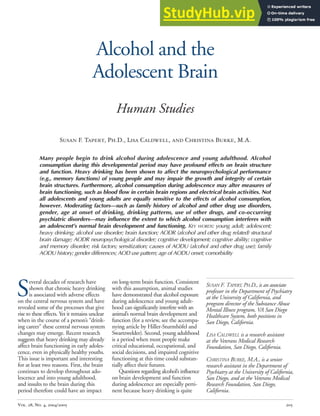 Vol. 28, No. 4, 2004/2005 205
Alcohol and the
Adolescent Brain
Human Studies
Susan F. Tapert, Ph.D., Lisa Caldwell, and Christina Burke, M.A.
SUSAN F. TAPERT, PH.D., is an associate
professor in the Department of Psychiatry
at the University of California, and
program director of the Substance Abuse
Mental Illness program, VA San Diego
Healthcare System, both positions in
San Diego, California.
LISA CALDWELL is a research assistant
at the Veterans Medical Research
Foundation, San Diego, California.
CHRISTINA BURKE, M.A., is a senior
research assistant in the Department of
Psychiatry at the University of California,
San Diego, and at the Veterans Medical
Research Foundation, San Diego,
California.
Many people begin to drink alcohol during adolescence and young adulthood. Alcohol
consumption during this developmental period may have profound effects on brain structure
and function. Heavy drinking has been shown to affect the neuropsychological performance
(e.g., memory functions) of young people and may impair the growth and integrity of certain
brain structures. Furthermore, alcohol consumption during adolescence may alter measures of
brain functioning, such as blood flow in certain brain regions and electrical brain activities. Not
all adolescents and young adults are equally sensitive to the effects of alcohol consumption,
however. Moderating factors—such as family history of alcohol and other drug use disorders,
gender, age at onset of drinking, drinking patterns, use of other drugs, and co-occurring
psychiatric disorders—may influence the extent to which alcohol consumption interferes with
an adolescent’s normal brain development and functioning. KEY WORDS: young adult; adolescent;
heavy drinking; alcohol use disorder; brain function; AODR (alcohol and other drug related) structural
brain damage; AODR neuropsychological disorder; cognitive development; cognitive ability; cognitive
and memory disorder; risk factors; sensitization; causes of AODU (alcohol and other drug use); family
AODU history; gender differences; AOD use pattern; age of AODU onset; comorbidity
S
everal decades of research have
shown that chronic heavy drinking
is associated with adverse effects
on the central nervous system and have
revealed some of the processes that give
rise to these effects. Yet it remains unclear
when in the course of a person’s “drink-
ing career” these central nervous system
changes may emerge. Recent research
suggests that heavy drinking may already
affect brain functioning in early adoles-
cence, even in physically healthy youths.
This issue is important and interesting
for at least two reasons. First, the brain
continues to develop throughout ado-
lescence and into young adulthood,
and insults to the brain during this
period therefore could have an impact
on long-term brain function. Consistent
with this assumption, animal studies
have demonstrated that alcohol exposure
during adolescence and young adult-
hood can significantly interfere with an
animal’s normal brain development and
function (for a review, see the accompa-
nying article by Hiller-Sturmhöfel and
Swartzwelder). Second, young adulthood
is a period when most people make
critical educational, occupational, and
social decisions, and impaired cognitive
functioning at this time could substan-
tially affect their futures.
Questions regarding alcohol’s influence
on brain development and function
during adolescence are especially perti-
nent because heavy drinking is quite
 