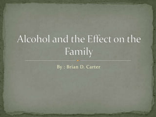 By : Brian D. Carter Alcohol and the Effect on the Family 