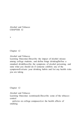 Alcohol and Tobacco
CHAPTER 12
*
Chapter 12
Alcohol and Tobacco
Learning Outcomes:Describe the impact of alcohol misuse
among college students, and define binge drinkingDefine a
standard drinkDescribe the symptoms of alcohol poisoning, and
state what you should do if someone exhibits any of the
symptomsEvaluate your drinking habits and list any health risks
you are taking
Chapter 12
Alcohol and Tobacco
Learning Outcomes (continued):Describe some of the tobacco-
control
policies on college campusesList the health effects of
smoking
 