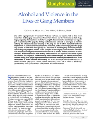 Alcohol and Violence in the
Livesof Gang Members
GEOFFREY . UNT, H AND AREN OE eAIDLER, H
Life within a gang includes two endemic features: violence and alcohol. Yet, to date, most
researchers studying gang behavior have focused on violence and its relationship to illicit drugs,
largely neglecting the importance of alcohol in gang life. Because alcohol isan integral and regular
part of socializing within gang life, drinking works as a social lubricant, or social glue, to maintain
not only the cohesion and social solidarity of the gang, but also to affirm masculinity and male
togetherness. In addition to itsrole asa cohesive mechanism, particular drinking styleswithin gangs
may operate, as with other social groups, as a mechanism to maintain group boundaries, thereby
demarcating one gang from another. Other examples of internal gang violent activities associated
with drinking include fighting between membersbecause of rivalries, tensions, or notionsof honor
or respect. At a more symbolic level, drinking isassociated with two important ritual eventsin gang
life: initiation, or “jumping in,”and funerals. By better understanding the link between drinking and
violence among youth gangs, stepscan be taken to determine the social processesthat occur in the
development of violent behavior after drinking. KEY WORDS: AODR (alcohol or other drug [AOD]
related) violence; gang; youth culture; juvenile delinquency; AOD use as a form of socializing;
gender identity; male; group behavior; peer pressure; attitude toward AOD
S
ocial commentators have had a
longstanding interest in and pre-
occupation with youth groups and
violence. Even in Victorian England in
the late 19th century
, commentatorswere
preoccupied with the apparent escalation
in disorder among young violent work-
ing-class youth gangs in the industrial
cities of Birmingham, Liverpool, and
Manchester (Davies 1999, p. 72). In
the United States, the first major social
science study of youth gangs dates back
to the 1920s with the publication of
Thrasher’s monumental study of 1,313
Chicago gangs (Thrasher 1927). Since
then, the interest in gangsfrom a research
perspective, as well as from a media and
criminal justice standpoint, has period-
ically surfaced. The latest wave and,
without a doubt, the peak of public
concern over gangs began in the mid-
1980s and has continued to the present.
Spurred on by the media, lawenforce-
ment officials started to take a renewed
interest in gangsbecause of their involve-
ment in drug use and drug sales and
because of the belief that gangs were the
breeding ground for seriousdelinquency
.
The development of the drug trade in
the 1980ssignaled a transformation from
the idea of gangsas“transitoryadolescent
social networks to nascent criminal
organizations” (Fagan 1990, p. 183).
Gang researchers began to argue that a
newtype of youth gang had developed
which was qualitatively different from
gangs in earlier periods. The newtype
of gang possessed a “raison d’etre” no
longer based on cultural factors, such
as attachment to a neighborhood, and
notions of individual as well as collective
honor, but, instead, centered on the
economic rationale of profit making
(Goldstein 1989; Skolnick et al. 1989).
In spite of the importance of drugs
within the social life of gangs, the recent
preoccupation of research on illicit drugs
has overshadowed the importance of
drinking within youth gangs and its
possible relationship to violent behav-
ior. To date, little research has been
done specifically on the role of alcohol
GEOFFREY P
. HUNT, PH.D., isa senior
scientist at the Institute for Scientific
Analysis, Alameda, California.
KAREN JOE LAIDLER, PH.D., isan associ-
ate professor of sociology at the University
of HongKong, HongKong, SAR of China.
Collection of data for thisarticle was
made possible by funding from National
Institute on Alcohol Abuse and
Alcoholism grant R01–AA–10819.
66 ALCOHOL ESEARCH  EALTH
 