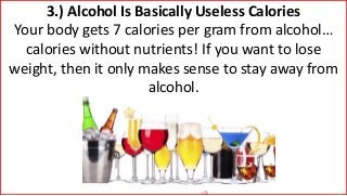 3.) Alcohol Is Basically Useless Calories
Your body gets 7 calories per gram from alcohol…
calories without nutrients! If you want to lose
weight, then it only makes sense to stay away from
alcohol.
 