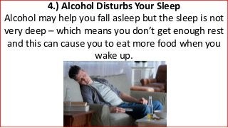 4.) Alcohol Disturbs Your Sleep
Alcohol may help you fall asleep but the sleep is not
very deep – which means you don’t get enough rest
and this can cause you to eat more food when you
wake up.
 