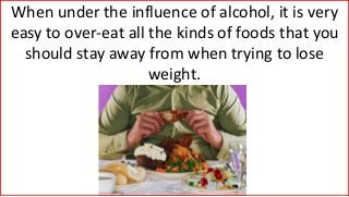 When under the influence of alcohol, it is very
easy to over-eat all the kinds of foods that you
should stay away from when trying to lose
weight.
 