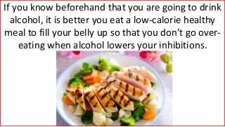 If you know beforehand that you are going to drink
alcohol, it is better you eat a low-calorie healthy
meal to fill your belly up so that you don’t go over-
eating when alcohol lowers your inhibitions.
 