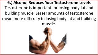 6.) Alcohol Reduces Your Testosterone Levels
Testosterone is important for losing body fat and
building muscle. Lesser amounts of testosterone
mean more difficulty in losing body fat and building
muscle.
 