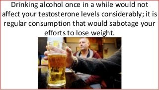 Drinking alcohol once in a while would not
affect your testosterone levels considerably; it is
regular consumption that would sabotage your
efforts to lose weight.
 
