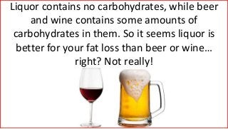 Liquor contains no carbohydrates, while beer
and wine contains some amounts of
carbohydrates in them. So it seems liquor is
better for your fat loss than beer or wine…
right? Not really!
 