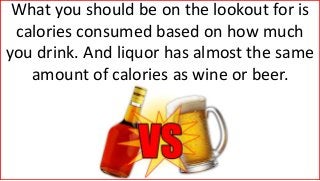 What you should be on the lookout for is
calories consumed based on how much
you drink. And liquor has almost the same
amount of calories as wine or beer.
 