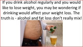 If you drink alcohol regularly and you would
like to lose weight, you may be wondering if
drinking would affect your weight loss. The
truth is - alcohol and fat loss don’t really mix!
 