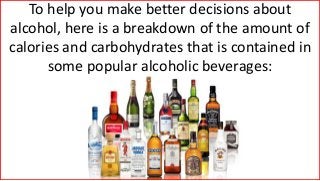 To help you make better decisions about
alcohol, here is a breakdown of the amount of
calories and carbohydrates that is contained in
some popular alcoholic beverages:
 