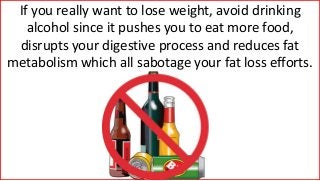 If you really want to lose weight, avoid drinking
alcohol since it pushes you to eat more food,
disrupts your digestive process and reduces fat
metabolism which all sabotage your fat loss efforts.
 